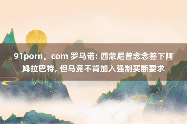 91porn。com 罗马诺: 西蒙尼曾念念签下阿姆拉巴特， 但马竞不肯加入强制买断要求