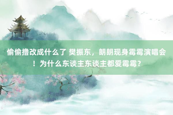 偷偷撸改成什么了 樊振东，朗朗现身霉霉演唱会！为什么东谈主东谈主都爱霉霉？