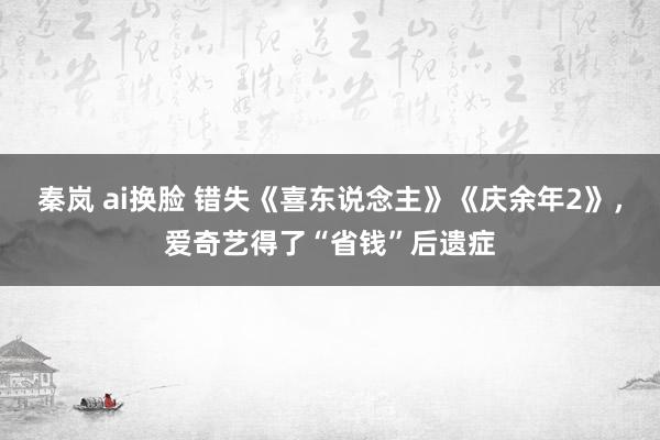 秦岚 ai换脸 错失《喜东说念主》《庆余年2》，爱奇艺得了“省钱”后遗症