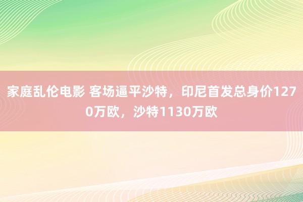 家庭乱伦电影 客场逼平沙特，印尼首发总身价1270万欧，沙特1130万欧