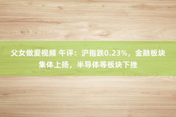 父女做爱视频 午评：沪指跌0.23%，金融板块集体上扬，半导体等板块下挫