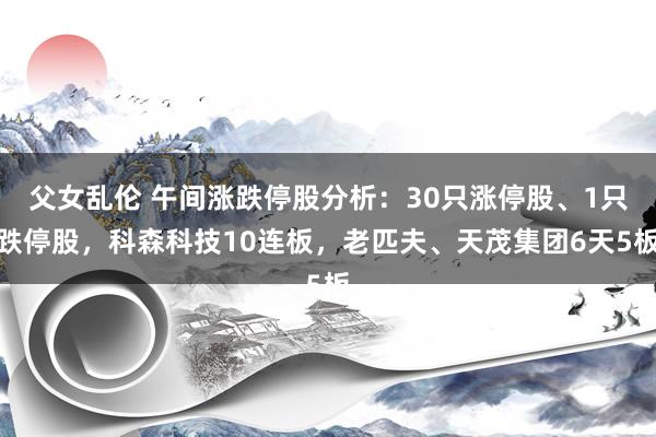 父女乱伦 午间涨跌停股分析：30只涨停股、1只跌停股，科森科技10连板，老匹夫、天茂集团6天5板