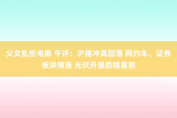 父女乱伦电影 午评：沪指冲高回落 网约车、证券板块领涨 光伏开垦跌幅靠前