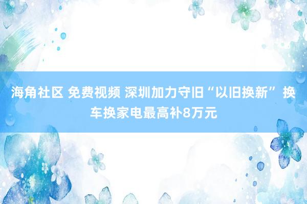 海角社区 免费视频 深圳加力守旧“以旧换新” 换车换家电最高补8万元