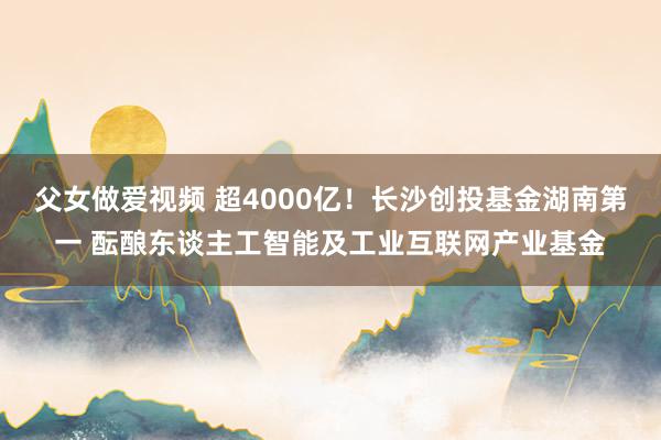 父女做爱视频 超4000亿！长沙创投基金湖南第一 酝酿东谈主工智能及工业互联网产业基金