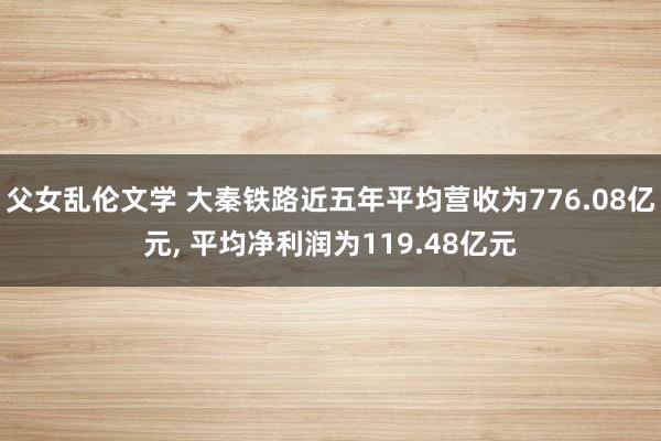 父女乱伦文学 大秦铁路近五年平均营收为776.08亿元， 平均净利润为119.48亿元