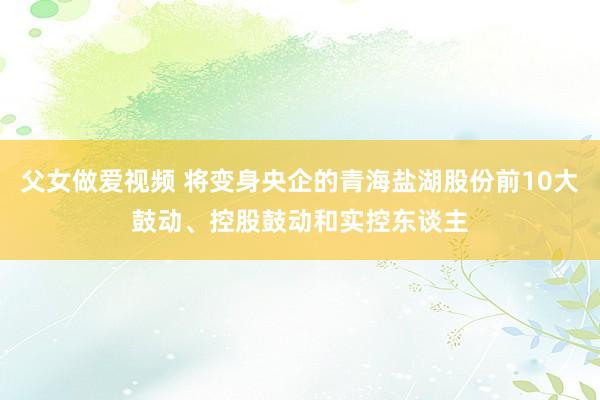 父女做爱视频 将变身央企的青海盐湖股份前10大鼓动、控股鼓动和实控东谈主