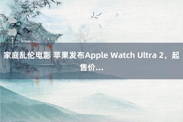 家庭乱伦电影 苹果发布Apple Watch Ultra 2，起售价...