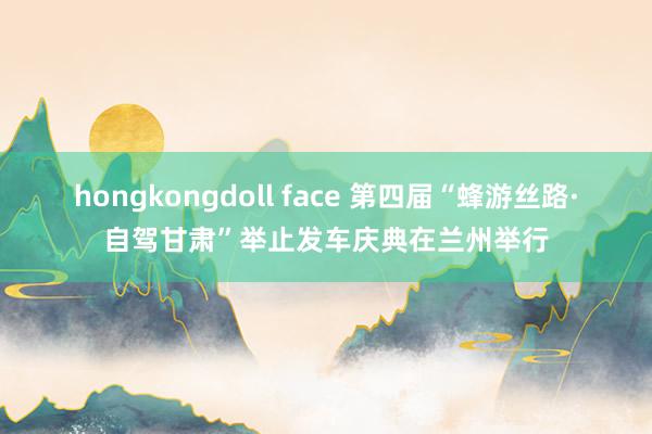 hongkongdoll face 第四届“蜂游丝路·自驾甘肃”举止发车庆典在兰州举行