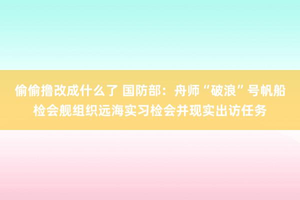 偷偷撸改成什么了 国防部：舟师“破浪”号帆船检会舰组织远海实习检会并现实出访任务