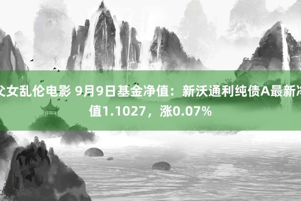 父女乱伦电影 9月9日基金净值：新沃通利纯债A最新净值1.1027，涨0.07%