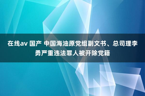 在线av 国产 中国海油原党组副文书、总司理李勇严重违法罪人被开除党籍