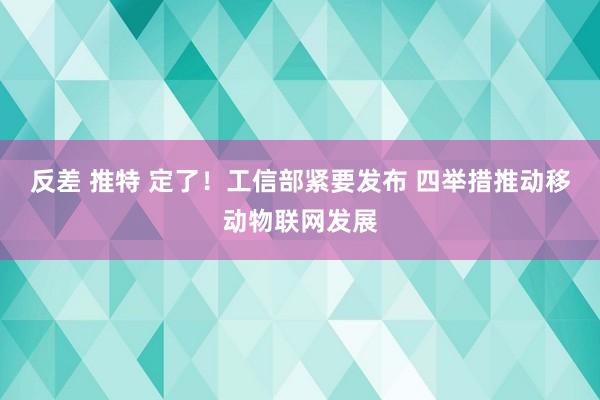 反差 推特 定了！工信部紧要发布 四举措推动移动物联网发展