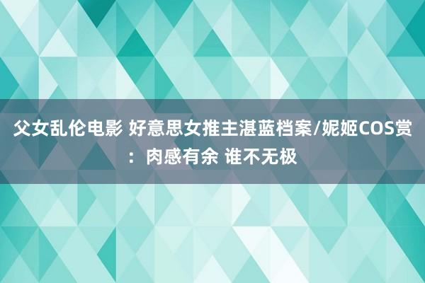 父女乱伦电影 好意思女推主湛蓝档案/妮姬COS赏：肉感有余 谁不无极