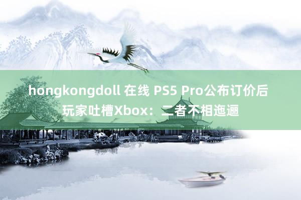 hongkongdoll 在线 PS5 Pro公布订价后 玩家吐槽Xbox：二者不相迤逦