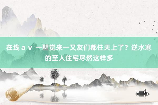 在线ａｖ 一醒觉来一又友们都住天上了？逆水寒的至人住宅尽然这样多