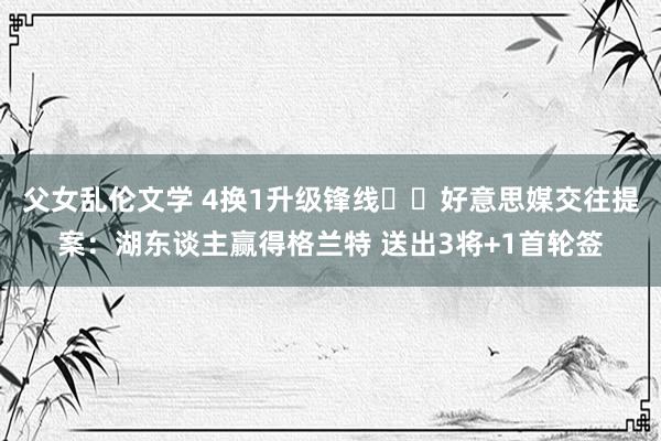 父女乱伦文学 4换1升级锋线⁉️好意思媒交往提案：湖东谈主赢得格兰特 送出3将+1首轮签