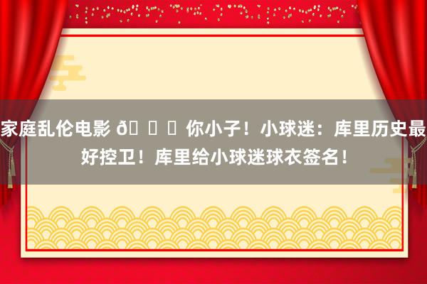 家庭乱伦电影 😘你小子！小球迷：库里历史最好控卫！库里给小球迷球衣签名！