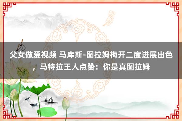 父女做爱视频 马库斯-图拉姆梅开二度进展出色，马特拉王人点赞：你是真图拉姆