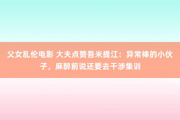 父女乱伦电影 大夫点赞吾米提江：异常棒的小伙子，麻醉前说还要去干涉集训