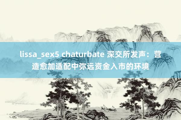 lissa_sex5 chaturbate 深交所发声：营造愈加适配中弥远资金入市的环境