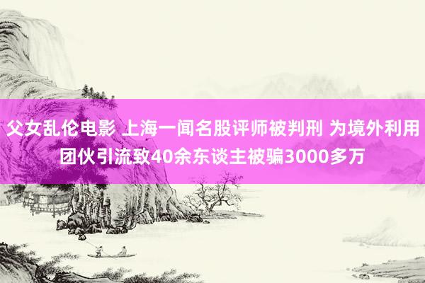 父女乱伦电影 上海一闻名股评师被判刑 为境外利用团伙引流致40余东谈主被骗3000多万