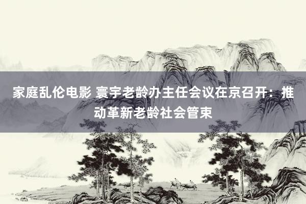 家庭乱伦电影 寰宇老龄办主任会议在京召开：推动革新老龄社会管束