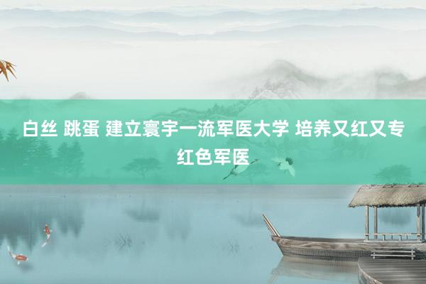 白丝 跳蛋 建立寰宇一流军医大学 培养又红又专红色军医