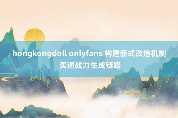 hongkongdoll onlyfans 构建新式改造机制 买通战力生成链路