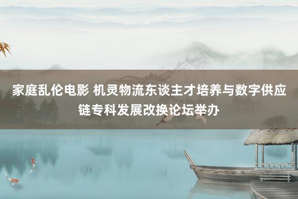 家庭乱伦电影 机灵物流东谈主才培养与数字供应链专科发展改换论坛举办