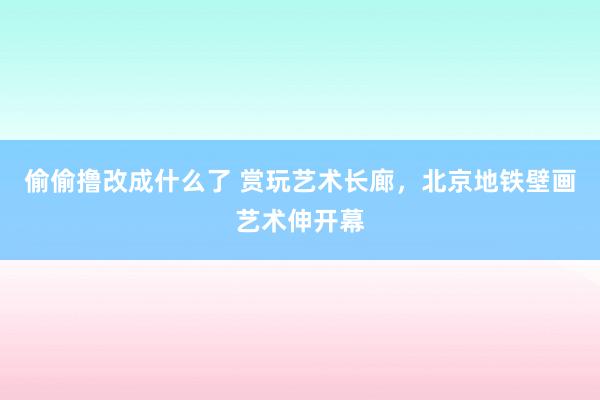 偷偷撸改成什么了 赏玩艺术长廊，北京地铁壁画艺术伸开幕