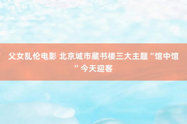 父女乱伦电影 北京城市藏书楼三大主题“馆中馆”今天迎客