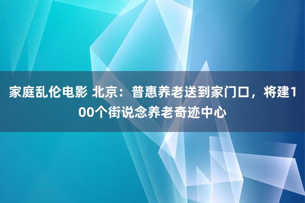 家庭乱伦电影 北京：普惠养老送到家门口，将建100个街说念养老奇迹中心