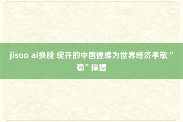 jisoo ai换脸 绽开的中国握续为世界经济孝敬“稳”撑握