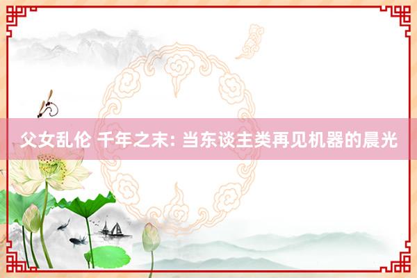 父女乱伦 千年之末: 当东谈主类再见机器的晨光