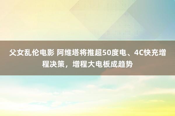 父女乱伦电影 阿维塔将推超50度电、4C快充增程决策，增程大电板成趋势