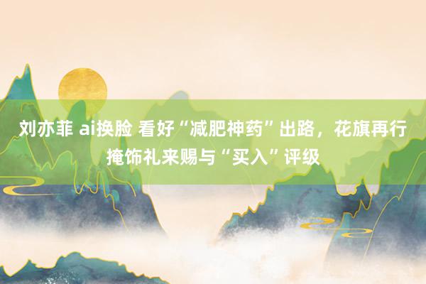 刘亦菲 ai换脸 看好“减肥神药”出路，花旗再行掩饰礼来赐与“买入”评级