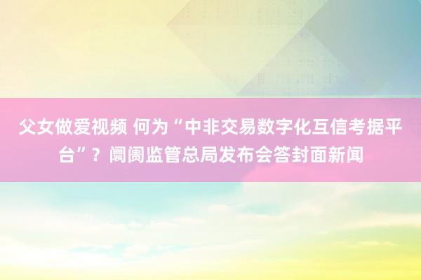 父女做爱视频 何为“中非交易数字化互信考据平台”？阛阓监管总局发布会答封面新闻