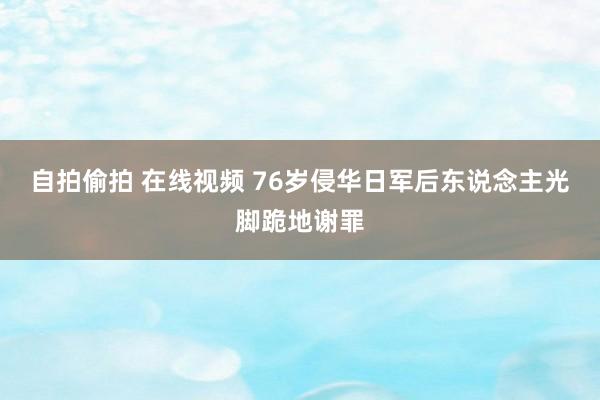 自拍偷拍 在线视频 76岁侵华日军后东说念主光脚跪地谢罪