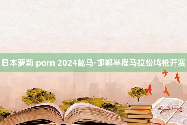 日本萝莉 porn 2024赵马·邯郸半程马拉松鸣枪开赛