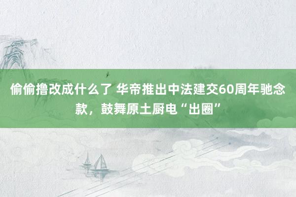 偷偷撸改成什么了 华帝推出中法建交60周年驰念款，鼓舞原土厨电“出圈”