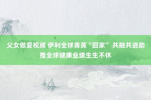 父女做爱视频 伊利全球菁英“回家” 共融共进助推全球健康业绩生生不休