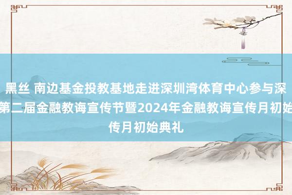 黑丝 南边基金投教基地走进深圳湾体育中心参与深圳市第二届金融教诲宣传节暨2024年金融教诲宣传月初始典礼