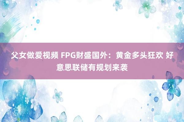 父女做爱视频 FPG财盛国外：黄金多头狂欢 好意思联储有规划来袭