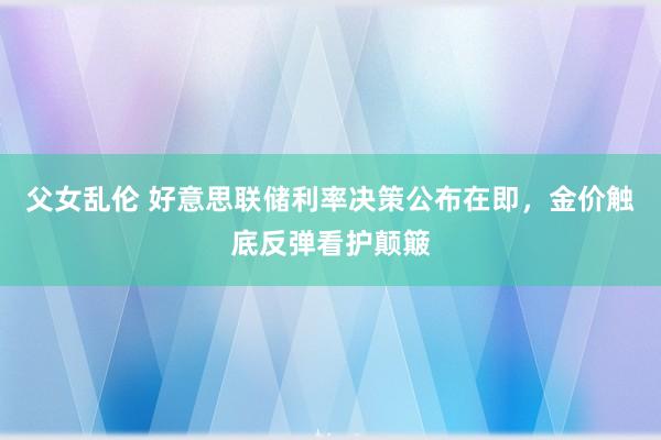 父女乱伦 好意思联储利率决策公布在即，金价触底反弹看护颠簸