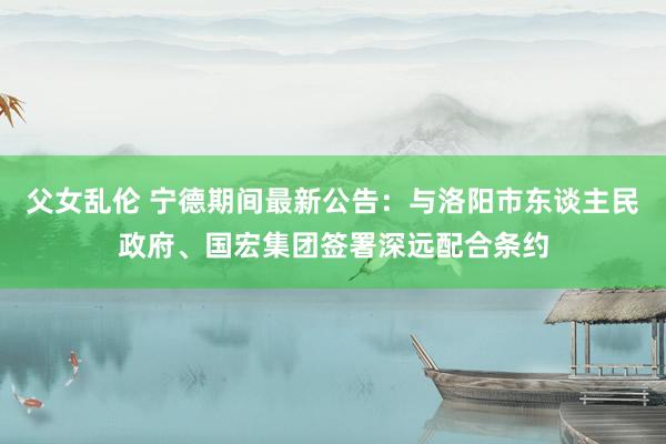 父女乱伦 宁德期间最新公告：与洛阳市东谈主民政府、国宏集团签署深远配合条约