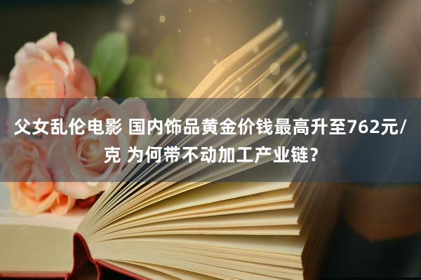 父女乱伦电影 国内饰品黄金价钱最高升至762元/克 为何带不动加工产业链？