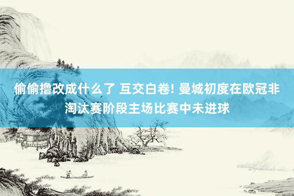 偷偷撸改成什么了 互交白卷! 曼城初度在欧冠非淘汰赛阶段主场比赛中未进球