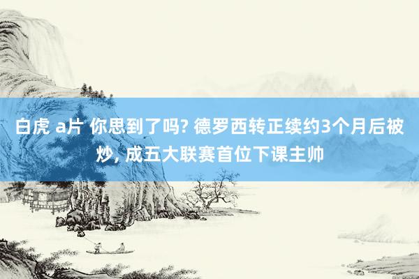 白虎 a片 你思到了吗? 德罗西转正续约3个月后被炒， 成五大联赛首位下课主帅