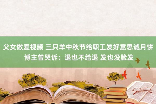 父女做爱视频 三只羊中秋节给职工发好意思诚月饼 博主曾哭诉：退也不给退 发也没脸发